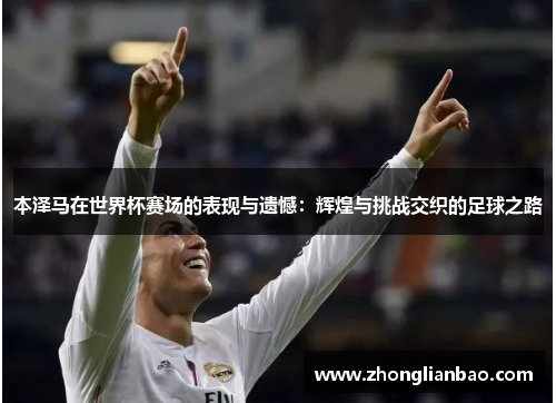 本泽马在世界杯赛场的表现与遗憾：辉煌与挑战交织的足球之路